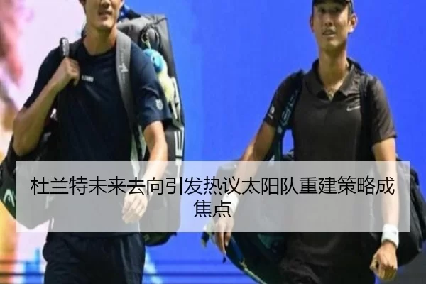 杜兰特未来去向引发热议太阳队重建策略成焦点